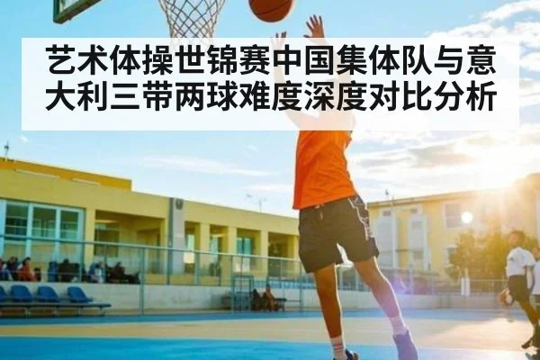 艺术体操世锦赛中国集体队与意大利三带两球难度深度对比分析
