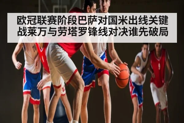 欧冠联赛阶段巴萨对国米出线关键战莱万与劳塔罗锋线对决谁先破局